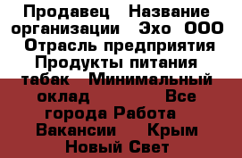 Продавец › Название организации ­ Эхо, ООО › Отрасль предприятия ­ Продукты питания, табак › Минимальный оклад ­ 27 000 - Все города Работа » Вакансии   . Крым,Новый Свет